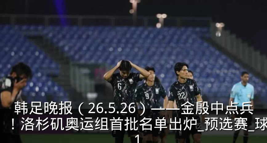 韩足晚报（26.5.26）——金殷中点兵！洛杉矶奥运组首批名单出炉_预选赛_球员_1